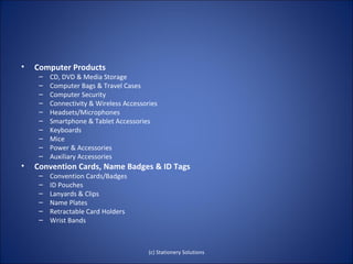 •   Computer Products
     –   CD, DVD & Media Storage
     –   Computer Bags & Travel Cases
     –   Computer Security
     –   Connectivity & Wireless Accessories
     –   Headsets/Microphones
     –   Smartphone & Tablet Accessories
     –   Keyboards
     –   Mice
     –   Power & Accessories
     –   Auxiliary Accessories
•   Convention Cards, Name Badges & ID Tags
     –   Convention Cards/Badges
     –   ID Pouches
     –   Lanyards & Clips
     –   Name Plates
     –   Retractable Card Holders
     –   Wrist Bands



                                         (c) Stationery Solutions
 