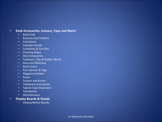•   Desk Accessories, Scissors, Tape and More!
     –   Book Ends
     –   Business Card Holders
     –   Calculators
     –   Calendar Stands
     –   Cashboxes & Tool Kits
     –   Cleaning Wipes
     –   Desk Accessories
     –   Fasteners, Clips & Rubber Bands
     –   Glue and Adhesives
     –   Book Covers
     –   Key Cabinets & Tags
     –   Magazine Holders
     –   Rulers
     –   Scissors and Knives
     –   Telephone Accessories
     –   Tape & Tape Dispensers
     –   Thimblettes
     –   Miscellaneous
•   Display Boards & Stands
     –   Display/Notice Boards



                                           (c) Stationery Solutions
 