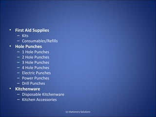 • First Aid Supplies
   – Kits
   – Consumables/Refills
• Hole Punches
   –   1 Hole Punches
   –   2 Hole Punches
   –   3 Hole Punches
   –   4 Hole Punches
   –   Electric Punches
   –   Power Punches
   –   Drill Punches
• Kitchenware
   – Disposable Kitchenware
   – Kitchen Accessories

                              (c) Stationery Solutions
 