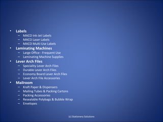 •   Labels
     – MACO Ink-Jet Labels
     – MACO Laser Labels
     – MACO Multi-Use Labels
•   Laminating Machines
     – Large Office - Frequent Use
     – Laminating Machine Supplies
•   Lever Arch Files
     –   Speciality Lever Arch Files
     –   Durable Lever Arch Files
     –   Economy Board Lever Arch Files
     –   Lever Arch File Accessories
•   Mailroom
     –   Kraft Paper & Dispensers
     –   Mailing Tubes & Packing Cartons
     –   Packing Accessories
     –   Resealable Polybags & Bubble Wrap
     –   Envelopes


                                          (c) Stationery Solutions
 