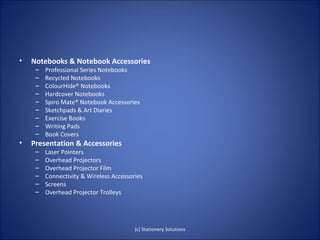 •   Notebooks & Notebook Accessories
     –   Professional Series Notebooks
     –   Recycled Notebooks
     –   ColourHide® Notebooks
     –   Hardcover Notebooks
     –   Spiro Mate® Notebook Accessories
     –   Sketchpads & Art Diaries
     –   Exercise Books
     –   Writing Pads
     –   Book Covers
•   Presentation & Accessories
     –   Laser Pointers
     –   Overhead Projectors
     –   Overhead Projector Film
     –   Connectivity & Wireless Accessories
     –   Screens
     –   Overhead Projector Trolleys




                                         (c) Stationery Solutions
 