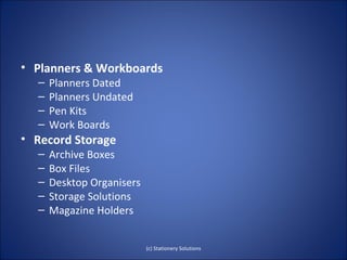 • Planners & Workboards
  –   Planners Dated
  –   Planners Undated
  –   Pen Kits
  –   Work Boards
• Record Storage
  –   Archive Boxes
  –   Box Files
  –   Desktop Organisers
  –   Storage Solutions
  –   Magazine Holders


                           (c) Stationery Solutions
 