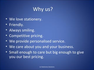 Why us?
•   We love stationery.
•   Friendly.
•   Always smiling.
•   Competitive pricing.
•   We provide personalised service.
•   We care about you and your business.
•   Small enough to care but big enough to give
    you our best pricing.

                     (c) Stationery Solutions
 