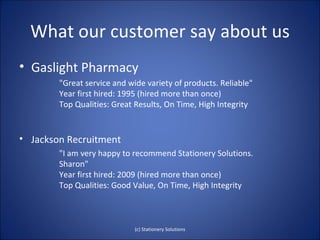 What our customer say about us
• Gaslight Pharmacy
        "Great service and wide variety of products. Reliable"
        Year first hired: 1995 (hired more than once)
        Top Qualities: Great Results, On Time, High Integrity


• Jackson Recruitment
        "I am very happy to recommend Stationery Solutions.
        Sharon"
        Year first hired: 2009 (hired more than once)
        Top Qualities: Good Value, On Time, High Integrity



                             (c) Stationery Solutions
 