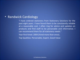 • Randwick Cardiology
        "I have ordered stationery from Stationery Solutions for the
        past eight years. I have found them to be consistently reliable
        at a reasonable cost. I often ring for advice and updates on
        products and find staff to be personable and informative. I
        can recommend them for all stationery needs."
        Year first hired: 2004 (hired more than once).
        Top Qualities: Personable, Expert, Good Value




                        (c) Stationery Solutions
 