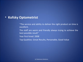 • Kofsky Optometrist
        "The service and ability to deliver the right product on time is
        excellent.
        The staff are warm and friendly always trying to achieve the
        best possible result"
        Year first hired: 2008
        Top Qualities: Great Results, Personable, Good Value




                        (c) Stationery Solutions
 
