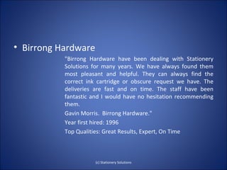• Birrong Hardware
           "Birrong Hardware have been dealing with Stationery
           Solutions for many years. We have always found them
           most pleasant and helpful. They can always find the
           correct ink cartridge or obscure request we have. The
           deliveries are fast and on time. The staff have been
           fantastic and I would have no hesitation recommending
           them.
           Gavin Morris. Birrong Hardware."
           Year first hired: 1996
           Top Qualities: Great Results, Expert, On Time



                      (c) Stationery Solutions
 