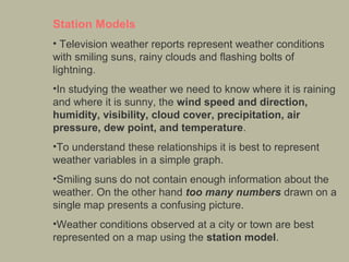 Station Models
• Television weather reports represent weather conditions 
with smiling suns, rainy clouds and flashing bolts of 
lightning. 
•In studying the weather we need to know where it is raining 
and where it is sunny, the wind speed and direction,
humidity, visibility, cloud cover, precipitation, air
pressure, dew point, and temperature. 
•To understand these relationships it is best to represent 
weather variables in a simple graph. 
•Smiling suns do not contain enough information about the 
weather. On the other hand too many numbers drawn on a 
single map presents a confusing picture. 
•Weather conditions observed at a city or town are best 
represented on a map using the station model.

 
