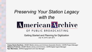 Getting Started and Planning for Digitization
July 18, 2018, 2pm (ET)
Casey Davis-Kaufman, WGBH Media Library and Archives Associate Director / AAPB Project Manager
Rebecca Fraimow, WGBH Media Library and Archives / AAPB Digital Ingest Manager
Ryn Marchese, AAPB Engagement and Use Manager
Preserving Your Station Legacy
with the
 