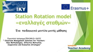 Station Rotation model
«εναλλαγές σταθμών»
Ένα παιδαγωγικό μοντέλο μικτής μάθησης
Ευρωπαϊκό πρόγραμμα ERASMUS+ KA122
" Classroom Management Solutions for Teachers:
New Methodologies, Effective Motivation,
Cooperation and Evaluation Strategies"
 