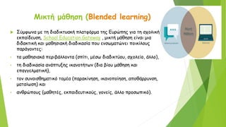 Μικτή μάθηση (Blended learning)
 Σύμφωνα με τη διαδικτυακή πλατφόρμα της Ευρώπης για τη σχολική
εκπαίδευση, School Education Gateway , μικτή μάθηση είναι μια
διδακτική και μαθησιακή διαδικασία που ενσωματώνει ποικίλους
παράγοντες:
• τα μαθησιακά περιβάλλοντα (σπίτι, μέσω διαδικτύου, σχολείο, άλλο),
• τη διαδικασία ανάπτυξης ικανοτήτων (δια βίου μάθηση και
επαγγελματική),
• τον συναισθηματικό τομέα (παρακίνηση, ικανοποίηση, αποθάρρυνση,
ματαίωση) και
• ανθρώπους (μαθητές, εκπαιδευτικούς, γονείς, άλλο προσωπικό).
 
