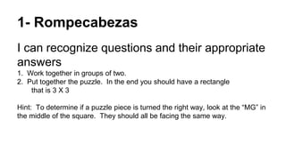 1- Rompecabezas
I can recognize questions and their appropriate
answers
1. Work together in groups of two.
2. Put together the puzzle. In the end you should have a rectangle
that is 3 X 3
Hint: To determine if a puzzle piece is turned the right way, look at the “MG” in
the middle of the square. They should all be facing the same way.
 