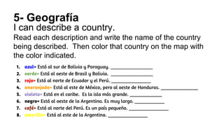 5- Geografía
I can describe a country.
Read each description and write the name of the country
being described. Then color that country on the map with
the color indicated.
1. azul= Está al sur de Bolivia y Paraguay. _________________
2. verde= Está al oeste de Brasil y Bolivia. _________________
3. rojo= Está al norte de Ecuador y el Perú. ________________
4. anaranjado= Está al este de México, pero al oeste de Honduras. _______________
5. violeta= Está en el caribe. Es la isla más grande. _____________
6. negro= Está al oeste de la Argentina. Es muy largo. ____________
7. café= Está al norte del Perú. Es un país pequeño. ________________
8. amarillo= Está al este de la Argentina. ________________
 