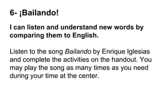6- ¡Bailando!
I can listen and understand new words by
comparing them to English.
Listen to the song Bailando by Enrique Iglesias
and complete the activities on the handout. You
may play the song as many times as you need
during your time at the center.
 
