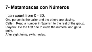 7- Matamoscas con Números
I can count from 0 - 30.
One person is the caller and the others are playing.
Caller: Read a number in Spanish to the rest of the group.
Players: Be the first one to circle the numeral and get a
point.
After eight turns, switch roles.
 