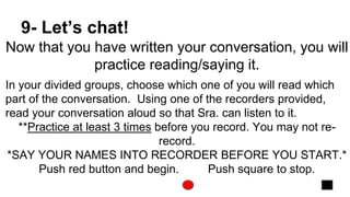 9- Let’s chat!
Now that you have written your conversation, you will
practice reading/saying it.
In your divided groups, choose which one of you will read which
part of the conversation. Using one of the recorders provided,
read your conversation aloud so that Sra. can listen to it.
**Practice at least 3 times before you record. You may not re-
record.
*SAY YOUR NAMES INTO RECORDER BEFORE YOU START.*
Push red button and begin. Push square to stop.
 