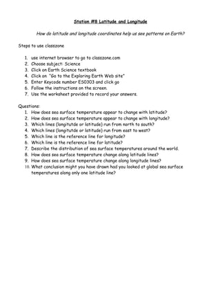 Station #8 Latitude and Longitude

          How do latitude and longitude coordinates help us see patterns on Earth?

Steps to use classzone

   1.   use internet browser to go to classzone.com
   2.   Choose subject: Science
   3.   Click on Earth Science textbook
   4.   Click on “Go to the Exploring Earth Web site”
   5.   Enter Keycode number ES0303 and click go
   6.   Follow the instructions on the screen.
   7.   Use the worksheet provided to record your answers.

Questions:
  1. How does sea surface temperature appear to change with latitude?
  2. How does sea surface temperature appear to change with longitude?
  3. Which lines (longitutde or latitude) run from north to south?
  4. Which lines (longitutde or latitude) run from east to west?
  5. Which line is the reference line for longitude?
  6. Which line is the reference line for latitude?
  7. Describe the distribution of sea surface temperatures around the world.
  8. How does sea surface temperature change along latitude lines?
  9. How does sea surface temperature change along longitude lines?
  10. What conclusion might you have drawn had you looked at global sea surface
      temperatures along only one latitude line?
 