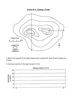Station # 3: Drawing a Profile




1. What is the gradient of the slope between point A and point B. Show all work including the
formula.

2. Construct a profile of this map from point C to D.
 