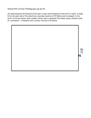 Station # 5: Critical Thinking (you can do it!)

An island measures 10 kilometers from east to west and 8 kilometers from north to south. A single
hill on the east side of the island has a maximum elevation of 57 Meters and is steepest to the
north. In the box below, draw a simple contour map to represent this island, using a distance scale
of 1 centimeter = 1 kilometer and a contour interval of 10 meters.




                                                                                             N
 