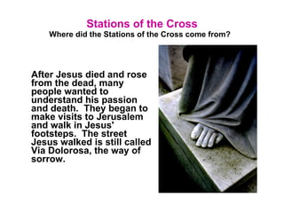 Stations of the Cross Where did the Stations of the Cross come from?   After Jesus died and rose from the dead, many people wanted to understand his passion and death.  They began to make visits to Jerusalem and walk in Jesus' footsteps.  The street Jesus walked is still called Via Dolorosa, the way of sorrow.  
