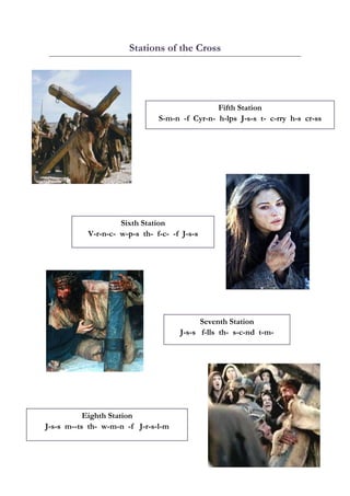 Station of the Cross
                             ns     e



  
                                                Fifth Station
                                                F
  
                                S-m-n -f Cyr-n- h
                                       f        h-lps J-s-s t- c-rry h-s cr-ss
                                                                   y        s
  




                         




                    Si
                     ixth Statio
                               on
           V-
            -r-n-c- w-
                     -p-s th- ff-c- -f J-s
                                         s-s




                                                                           




                                            Sevent Station
                                                   th      n
                                      J-s-s f-lls th- s-c-nd t-m-
                                                           d



                             




           Eigh Statio
              hth    on
J-s-s m--ts th- w-m-n -f J-r-s-l
              -                l-m
 