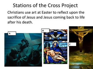 Stations of the Cross Project
Christians use art at Easter to reflect upon the
sacrifice of Jesus and Jesus coming back to life
after his death.
                     B
A



                                      C
 