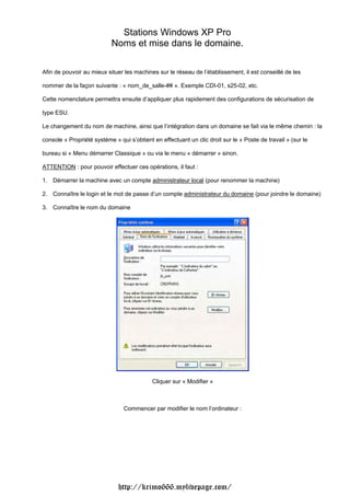 Stations Windows XP Pro                           Noms et mise dans le domaine.Afin de pouvoir au mieux situer les machines sur le réseau de l’établissement, il est conseillé de lesnommer de la façon suivante : « nom_de_salle-## ». Exemple CDI-01, s25-02, etc.Cette nomenclature permettra ensuite d’appliquer plus rapidement des configurations de sécurisation detype ESU.Le changement du nom de machine, ainsi que l’intégration dans un domaine se fait via le même chemin : laconsole « Propriété système » qui s’obtient en effectuant un clic droit sur le « Poste de travail » (sur lebureau si « Menu démarrer Classique » ou via le menu « démarrer » sinon.ATTENTION : pour pouvoir effectuer ces opérations, il faut :1. Démarrer la machine avec un compte administrateur local (pour renommer la machine)2. Connaître le login et le mot de passe d’un compte administrateur du domaine (pour joindre le domaine)3. Connaître le nom du domaine                                            Cliquer sur « Modifier »                                Commencer par modifier le nom l’ordinateur :                              http://krimo666.mylivepage.com/ 