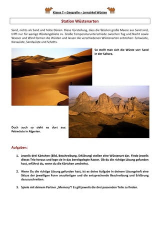 Klasse 7 – Geografie – Lernzirkel Wüsten         

                                      Station Wüstenarten 
 
Sand, nichts als Sand und hohe Dünen. Diese Vorstellung, dass die Wüsten große Meere aus Sand sind, 
trifft nur für wenige Wüstengebiete zu. Große Temperaturunterschiede zwischen Tag und Nacht sowie 
Wasser und Wind formen die Wüsten und lassen die verschiedenen Wüstenarten entstehen: Felswüste, 
Kieswüste, Sandwüste und Schotts. 
 
                                                             So  stellt  man  sich  die  Wüste  vor:  Sand 
                                                             in der Sahara. 
                                                              
                                                              
                                                              
                                                              
                                                              
                                                              
                                                              




 
 
 
 
 
Doch  auch  so  sieht  es  dort  aus: 
Felswüste in Algerien. 
 
 
 
Aufgaben:  
 
    1. Jeweils drei Kärtchen (Bild, Beschreibung, Erklärung) stellen eine Wüstenart dar. Finde jeweils 
       dieses Trio heraus und lege sie in das bereitgelegte Raster. Ob du die richtige Lösung gefunden 
       hast, erfährst du, wenn du die Kärtchen umdrehst. 
 
    2. Wenn Du die richtige Lösung gefunden hast, ist es deine Aufgabe in deinem Lösungsheft eine 
       Skizze  der  jeweiligen  Form  anzufertigen  und  die  entsprechende  Beschreibung  und  Erklärung 
       dazuzuschreiben.  
 
    3. Spiele mit deinem Partner „Memory“! Es gilt jeweils die drei passenden Teile zu finden. 
 
 
 
 
 
 
 