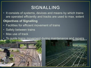 • It consists of systems, devices and means by which trains
are operated efficiently and tracks are used to max. extent
Objectives of Signalling
• Facilities for efficient movement of trains
• Safety between trains
• Max use of track
• To guide trains movement during maintenance and repairs
of track
 