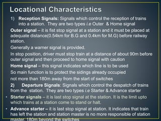 1) Reception Signals: Signals which control the reception of trains
into a station. They are two types i.e Outer & Home signal
Outer signal – it is fist stop signal at a station and it must be placed at
adequate distance(0.54km for B.G and 0.4km for M.G) before railway
station.
Generally a warner signal is provided.
In stop position, driver must stop train at a distance of about 90m before
outer signal and then proceed to home signal with caution
Home signal – this signal indicates which line is to be used
So main function is to protect the sidings already occupied
not more than 180m away from the start of switches
2) Departure Signals: Signals which control the despatch of trains
from the station. They are two types i.e Starter & Advance starter
• Starter signals – it is last stop signal at the station. It is the limit upto
which trains at a station come to stand or halt.
• Advance starter – it is last stop signal at station. It indicates that train
has left the station and station master is no more responsible of station
 