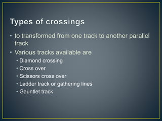 • to transformed from one track to another parallel
track
• Various tracks available are
• Diamond crossing
• Cross over
• Scissors cross over
• Ladder track or gathering lines
• Gauntlet track
 
