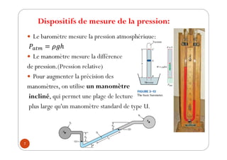 Dispositifs de mesure de la pression:
7
y Le baromètre mesure la pression atmosphérique:
y Le manomètre mesure la différence
de pression.(Pression relative)
y Pour augmenter la précision des
manomètres, on utilise un manomètre
incliné, qui permet une plage de lecture
plus large qu'un manomètre standard de type U.
 