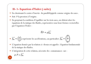 10
y En choisissant le centre d’inertie du parallélépipède comme origine des axes .
y Soit P la pression à l’origine.
y En projetant la condition d’équilibre sur les trois axes, on obtient alors les
équations de la statique des fluides, représentées sous leurs formes vectorielles
par l’équation d’Euler :
௠
y ௠
௑
௒
௓
; représente les accélérations, cas particulier: ௠
y L’équation donnée par la relation ci- dessus est appelée : Equation fondamentale
de la statique des fluides.
y L’intégration de cette relation, nécessite des connaissances sur :
, et ௠
II- 1- Equation d’Euler ( suite)
 