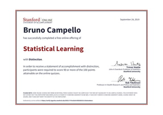 STATEMENT OF ACCOMPLISHMENT
Stanford University
Professor in Health Research and Policy and Statistics
Rob Tibshirani
Stanford University
John A Overdeck Professor of Statistics
Trevor Hastie
September 24, 2019
Bruno Campello
has successfully completed a free online offering of
Statistical Learning
with Distinction.
In order to receive a statement of accomplishment with distinction,
participants were required to score 90 or more of the 100 points
attainable on the online quizzes.
PLEASE NOTE: SOME ONLINE COURSES MAY DRAW ON MATERIAL FROM COURSES TAUGHT ON-CAMPUS BUT THEY ARE NOT EQUIVALENT TO ON-CAMPUS COURSES. THIS STATEMENT DOES
NOT AFFIRM THAT THIS PARTICIPANT WAS ENROLLED AS A STUDENT AT STANFORD UNIVERSITY IN ANY WAY. IT DOES NOT CONFER A STANFORD UNIVERSITY GRADE, COURSE CREDIT OR
DEGREE, AND IT DOES NOT VERIFY THE IDENTITY OF THE PARTICIPANT.
Authenticity can be verified at https://verify.lagunita.stanford.edu/SOA/17741a42dc54482b8101134a5acb0e1c
 