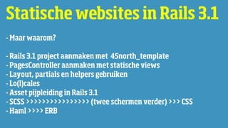 Statische websites in Rails 3.1
- Maar waarom?

- Rails 3.1 project aanmaken met 45north_template
- PagesController aanmaken met statische views
- Layout, partials en helpers gebruiken
- Lo(l)cales
- Asset pijpleiding in Rails 3.1
- SCSS >>>>>>>>>>>>>>>> (twee schermen verder) >>> CSS
- Haml >>>> ERB
 