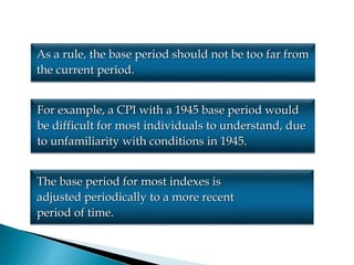 As a rule, the base period should not be too far from
the current period.
For example, a CPI with a 1945 base period would
be difficult for most individuals to understand, due
to unfamiliarity with conditions in 1945.
The base period for most indexes is
adjusted periodically to a more recent
period of time.
 
