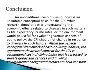 An unconditional cost-of-living index is an
unsuitable conceptual basis for the CPI. While
research aimed at better understanding the
economic effects related to changes in such matters
as life expectancy, crime rates, or the environment
would be useful for evaluating various aspects of
public policy, the CPI should not change in response
to changes in such factors. Within the general
conceptual framework of cost-of-living indexes, the
appropriate theoretical concept for the CPI is
aconditional cost-of-living index that is restricted to
private goods and services and in which
environmental background factors are held constant.
 