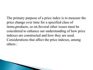 The primary purpose of a price index is to measure the
price change over time for a specified class of
items,products, so on.Several other issues must be
concidered to enhance our understanding of how price
indexes are constructed and how they are used.
Considerations that affect the price indexes, among
others :
 