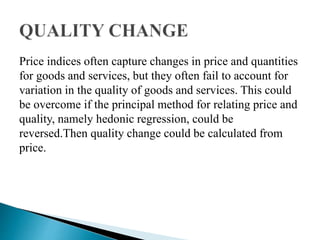 Price indices often capture changes in price and quantities
for goods and services, but they often fail to account for
variation in the quality of goods and services. This could
be overcome if the principal method for relating price and
quality, namely hedonic regression, could be
reversed.Then quality change could be calculated from
price.
 