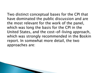 Two distinct conceptual bases for the CPI that
have dominated the public discussion and are
the most relevant for the work of the panel,
which was long the basis for the CPI in the
United States, and the cost-of-living approach,
which was strongly recommended in the Boskin
report. In somewhat more detail, the two
approaches are:
 