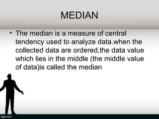 MEDIAN
• The median is a measure of central
  tendency used to analyze data.when the
  collected data are ordered,the data value
  which lies in the middle (the middle value
  of data)is called the median
 