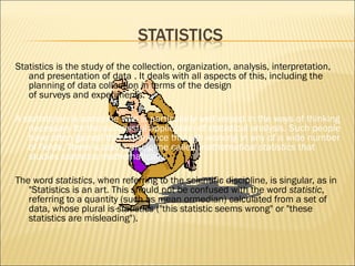 Statisticsis the study of the collection, organization, analysis, interpretation,
   and presentation ofdata . It deals with all aspects of this, including the
   planning of data collection in terms of the design
   ofsurveysandexperiments.

Astatisticianis someone who is particularly well versed in the ways of thinking
   necessary for the successful application of statistical analysis. Such people
   have often gained this experience through working in any of awide number
   of fields. There is also a discipline calledmathematical statisticsthat
   studies statistics mathematically.

The wordstatistics, when referring to the scientific discipline, is singular, as in
   "Statistics is an art.This should not be confused with the wordstatistic,
   referring to a quantity (such asmeanormedian) calculated from a set of
   data,whose plural isstatistics("this statistic seems wrong" or "these
   statistics are misleading").
 