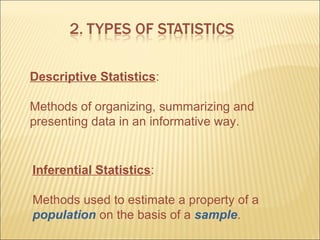 Descriptive Statistics:

Methods of organizing, summarizing and
presenting data in an informative way.


Inferential Statistics:

Methods used to estimate a property of a
population on the basis of a sample.
 