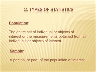Population:

The entire set of individual or objects of
interest or the measurements obtained from all
individuals or objects of interest.

Sample:

A portion, or part, of the population of interest.
 