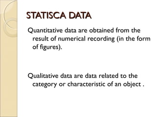 STATISCA DATA
Quantitative data are obtained from the
 result of numerical recording (in the form
 of figures).



Qualitative data are data related to the
 category or characteristic of an object .
 
