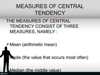 MEASURES OF CENTRAL
          TENDENCY
THE MEASURES OF CENTRAL
 TENDENCY CONSIST OF THREE
 MEASURES, NAMELY :

 Mean (arithmetic mean)

 Mode (the value that occurs most often)

 Median (the middle value)
 