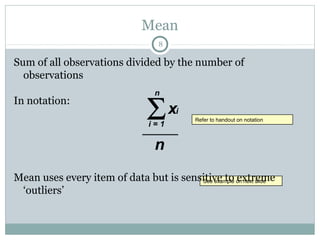 Mean
                                    8

Sum of all observations divided by the number of
  observations


                                 Σx
                                   n
In notation:
                                        i
                                             Refer to handout on notation
                                  i=1         Refer to handout on notation



                                   n
Mean uses every item of data but is sensitive to on next slide
                                        See example extreme
                                         See example on next slide
 ‘outliers’
 