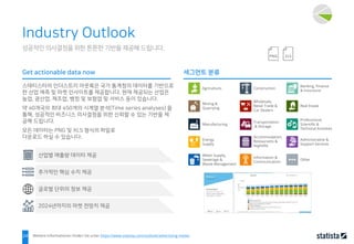 24
성공적인 의사결정을 위한 튼튼한 기반을 제공해 드립니다.
Industry Outlook
스태티스타의 인더스트리 아웃룩은 국가 통계청의 데이터를 기반으로
한 산업 예측 및 마켓 인사이트를 제공합니다. 현재 제공되는 산업은
농업, 광산업, 제조업, 뱅킹 및 보험업 및 서비스 등이 있습니다.
약 40개국의 최대 450개의 시계열 분석(Time series analyses) 을
통해, 성공적인 비즈니스 의사결정을 위한 신뢰할 수 있는 기반을 제
공해 드립니다.
모든 데이터는 PNG 및 XLS 형식의 파일로
다운로드 하실 수 있습니다.
Get actionable data now 세그먼트 분류
추가적인 핵심 수치 제공
글로벌 단위의 정보 제공
산업별 매출량 데이터 제공
Weitere Informationen finden Sie unter https://www.statista.com/outlook/advertising-media
Agriculture,
Mining &
Quarrying
2024년까지의 마켓 전망치 제공
Manufacturing
Energy
Supply
Water Supply,
Sewerage &
Waste Management
Construction
Wholesale,
Retail Trade &
Car Dealers
Transportation
& Storage
Accommodation,
Restaurants &
Nightlife
Information &
Communication
Banking, Finance
& Insurance
Real Estate
Professional,
Scientific &
Technical Activities
Administrative &
Support Services
Other
 