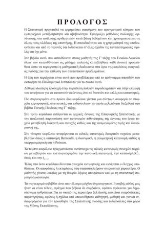 Π Ρ ΟΛΟ Γ Ο Σ
Η Στατιστική προσπαθεί να ερμηνεύσει φαινόμενα του πραγματικού κόσμου που
εμπεριέχουν μεταβλητότητα και αβεβαιότητα. Εφαρμόζει μεθόδους συλλογής, ορ-
γάνωσης και ανάλυσης αριθμητικών κατά βάση δεδομένων και χρησιμοποιείται σε
όλους τους κλάδους της επιστήμης. Η σπουδαιότητα και η χρησιμότητά της αποδει-
κνύεται και από το γεγονός ότι διδάσκεται σ’ όλες σχεδόν τις πανεπιστημιακές σχο-
λές και όχι μόνο.
Στο βιβλίο αυτό, που απευθύνεται στους μαθητές της Γ' τάξης του Ενιαίου Λυκείου
όλων των κατευθύνσεων ως μάθημα επιλογής καταβλήθηκε κάθε δυνατή προσπά-
θεια ώστε να περιοριστεί η μαθηματική διαδικασία στα όρια της απολύτως αναγκαί-
ας γνώσης για την επίλυση των στατιστικών προβλημάτων.
Η ύλη που περιέχεται είναι αυτή που προβλέπεται από το πρόγραμμα σπουδών που
εκπόνησε το Παιδαγωγικό Ινστιτούτο για το σκοπό αυτό.
Δόθηκε ιδιαίτερη προσοχή στην παράθεση πολλών παραδειγμάτων και στην επιλογή
των ασκήσεων για να καταστούν οι έννοιες όσο το δυνατόν πιο απλές και κατανοητές.
Πιο συγκεκριμένα στα πρώτα δύο κεφάλαια γίνεται μια σύντομη αναφορά σε στοι-
χεία περιγραφικής στατιστικής και πιθανοτήτων τα οποία μελετώνται διεξοδικά στο
βιβλίο Γενικής Παιδείας της Γ´ τάξης.
Στο τρίτο κεφάλαιο εισάγονται οι αρχικές έννοιες της Επαγωγικής Στατιστικής με
την αναλυτική παρουσίαση των κατανομών πιθανότητας της έννοιας του όρου τυ-
χαία μεταβλητή διακριτή και συνεχής καθώς και της αναμενόμενης τιμής και διακύ-
μανσή της.
Στο τέταρτο κεφάλαιο αναφέρονται οι ειδικές κατανομές διακριτών τυχαίων μετα-
βλητών όπως η κατανομή Bernoulli, η διωνυμική, η γεωμετρική κατανομή καθώς η
υπεργεωμετρική και η Poisson.
Το πέμπτο κεφάλαιο πραγματεύεται αντίστοιχα τις ειδικές κατανομές συνεχών τυχαί-
ων μεταβλητών και πιο συγκεκριμένα την κανονική κατανομή, την κατανομή X( )ν
2
όπως και την t(ν−1).
Τέλος στο έκτο κεφάλαιο δίνονται στοιχεία εκτιμητικής και εισάγεται ο έλεγχος υπο-
θέσεων. Οι αποφάσεις ή εκτιμήσεις στη στατιστική έχουν στοχαστικό χαρακτήρα. Ο
μαθητής γίνεται οικείος με τη θεωρία λήψεις αποφάσεων και με τη στατιστική συ-
μπερασματολογία.
Το συγκεκριμένο βιβλίο είναι αποτέλεσμα μόχθου δημιουργικού. Ευσεβής πόθος μας
ήταν να είναι τέλειο, πράγμα που βέβαια δε συμβαίνει, εφόσον πρόκειται για δημι-
ούργημα ανθρώπινο. Για το σκοπό της περαιτέρω βελτίωσής του είναι ευπρόσδεκτες
παρατηρήσεις, κρίσεις ή σχόλια από οποιονδήποτε καθηγητή, μαθητή και γενικά εν-
διαφερόμενο για την προώθηση της Στατιστικής γνώσης και διδασκαλίας στο χώρο
της Μέσης Εκπαίδευσης.
22_0145_02_charis.indd 9 4/9/2013 2:57:08 μμ
 