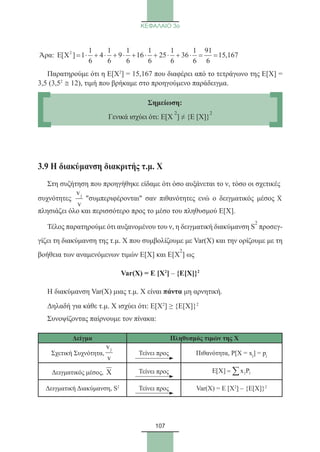 107
ΚΕΦΑΛΑΙΟ 3ο
Άρα: 2 1 1 1 1 1 1 91
E[X ] 1 4 9 16 25 36 15,167
6 6 6 6 6 6 6
= ⋅ + ⋅ + ⋅ + ⋅ + ⋅ + ⋅ = =
Παρατηρούμε ότι η Ε[Χ2
] = 15,167 που διαφέρει από το τετράγωνο της Ε[Χ] =
3,5 (3,52
≅ 12), τιμή που βρήκαμε στο προηγούμενο παράδειγμα.
3.9 Η διακύμανση διακριτής τ.μ. Χ
Στη συζήτηση που προηγήθηκε είδαμε ότι όσο αυξάνεται το ν, τόσο οι σχετικές
συχνότητες
jv
v
συμπεριφέρονται σαν πιθανότητες ενώ ο δειγματικός μέσος X
πλησιάζει όλο και περισσότερο προς το μέσο του πληθυσμού Ε[Χ].
Τέλος παρατηρούμε ότι αυξανομένου του ν, η δειγματική διακύμανση S
2
προσεγ-
γίζει τη διακύμανση της τ.μ. Χ που συμβολίζουμε με Var(X) και την ορίζουμε με τη
βοήθεια των αναμενόμενων τιμών Ε[Χ] και Ε[Χ
2
] ως
Var(X) = Ε [Χ2
] – {Ε[Χ]}2
Η διακύμανση Var(X) μιας τ.μ. Χ είναι πάντα μη αρνητική.
Δηλαδή για κάθε τ.μ. Χ ισχύει ότι: Ε[Χ2
] ≥ {Ε[Χ]}2
Συνοψίζοντας παίρνουμε τον πίνακα:
Δείγμα Πληθυσμός τιμών της Χ
Σχετική Συχνότητα,
jv
v
Τείνει προς Πιθανότητα, P[X = xj] = pj
Δειγματικός μέσος, X Τείνει προς E X x Pj j[ ] = ∑
Δειγματική Διακύμανση, S2
Τείνει προς Var(X) = Ε [Χ2
] – {Ε[Χ]}2
Σημείωση:
Γενικά ισχύει ότι: E[X
2
] ≠ {E [X]}
2
22_0145_02_HR.indd 107 31/3/2014 12:45:30 µµ
 